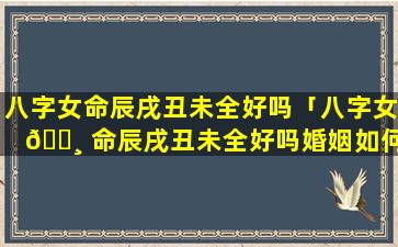 八字女命辰戌丑未全好吗「八字女 🕸 命辰戌丑未全好吗婚姻如何」